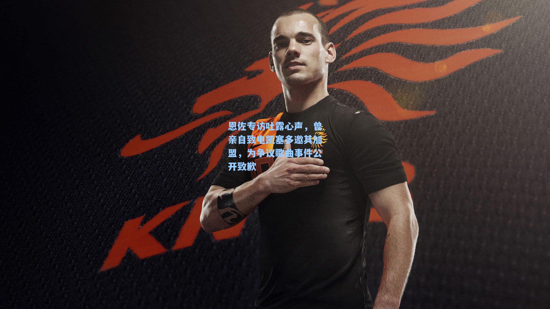 恩佐专访吐露心声，曾亲自致电凯塞多邀其加盟，为争议歌曲事件公开致歉