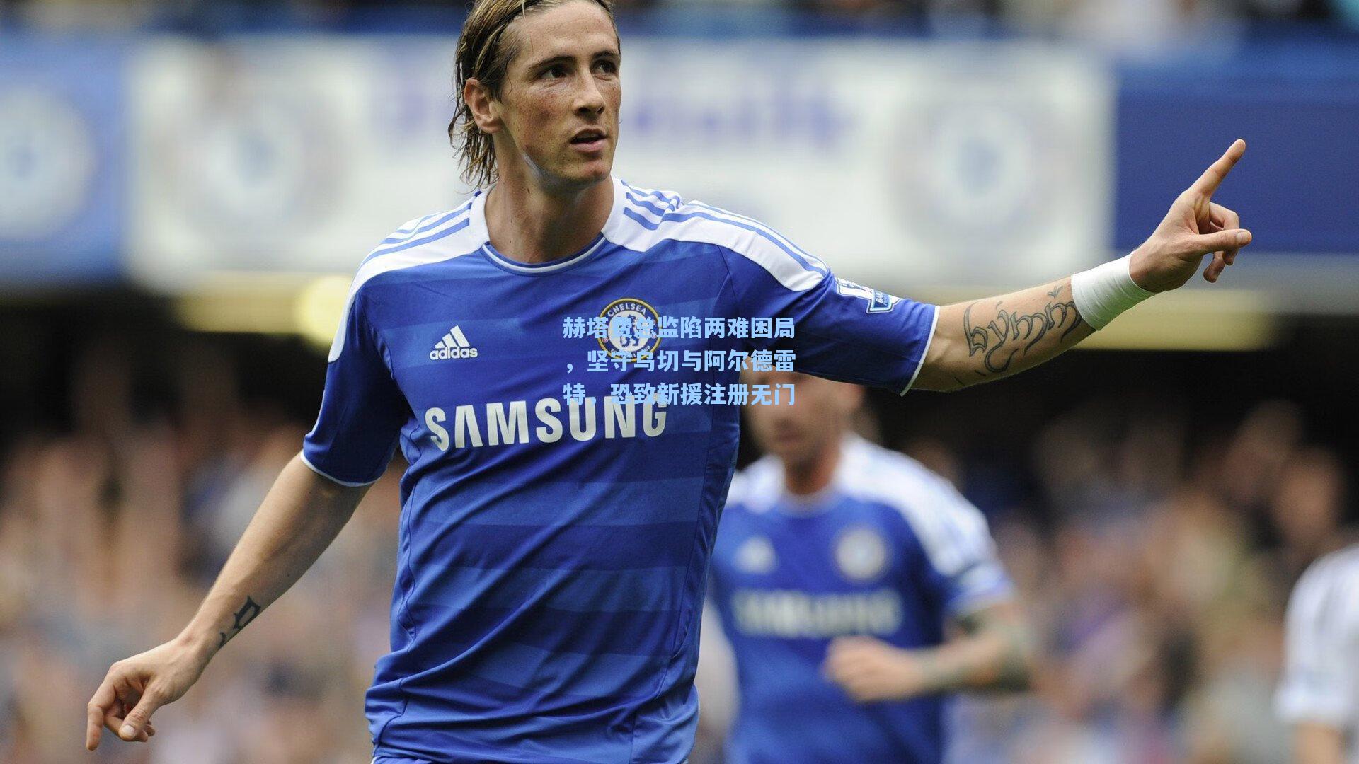 赫塔费总监陷两难困局,坚守乌切与阿尔德雷特,恐致新援注册无门