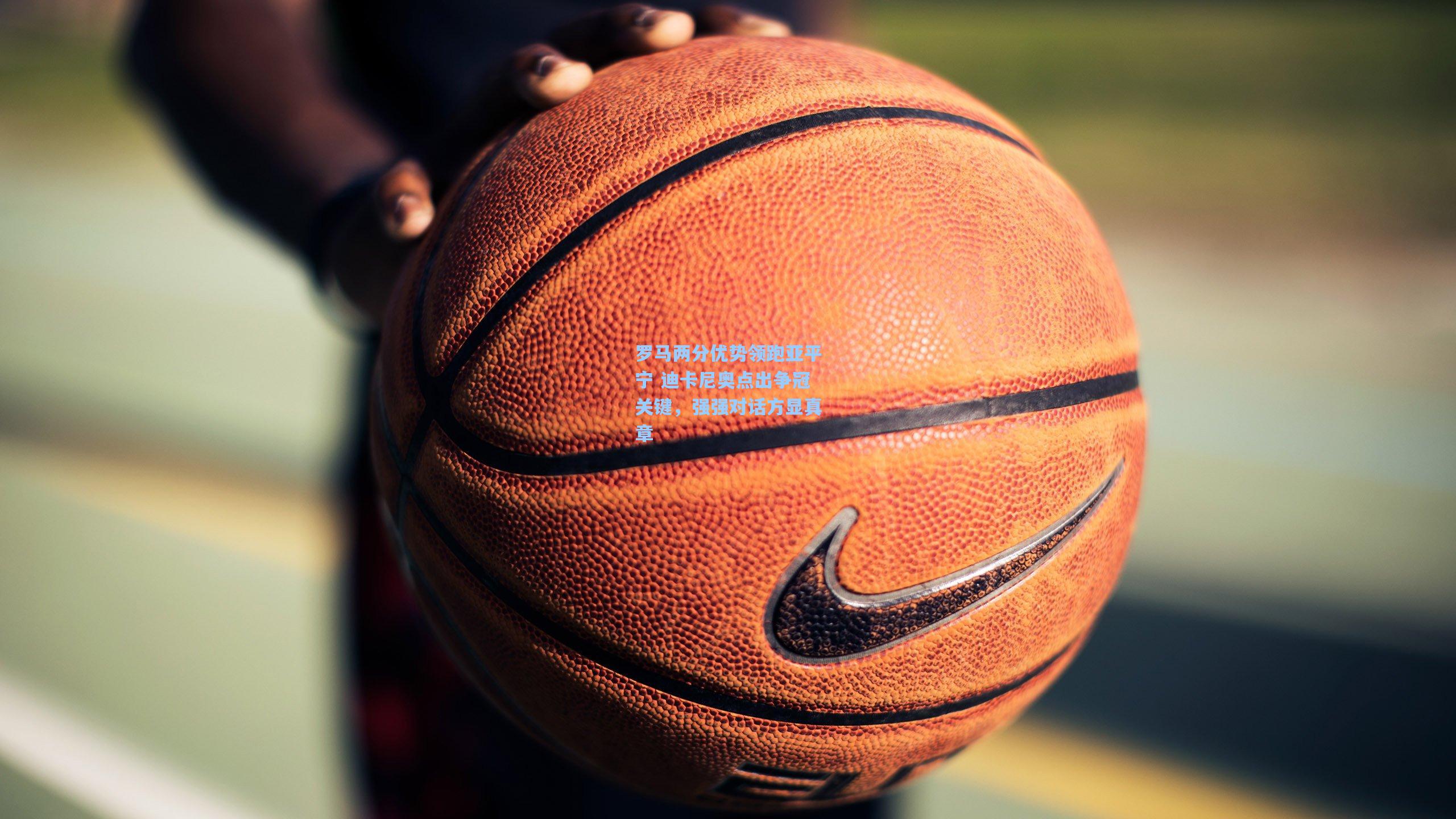 罗马两分优势领跑亚平宁 迪卡尼奥点出争冠关键，强强对话方显真章